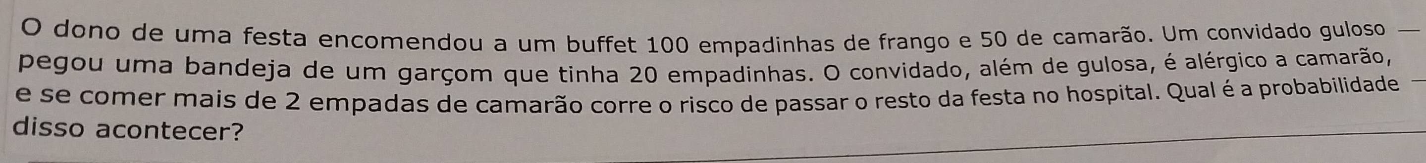 dono de uma festa encomendou a um buffet 100 empadinhas de frango e 50 de camarão. Um convidado guloso 
pegou uma bandeja de um garçom que tinha 20 empadinhas. O convidado, além de gulosa, é alérgico a camarão, 
e se comer mais de 2 empadas de camarão corre o risco de passar o resto da festa no hospital. Qual é a probabilidade 
disso acontecer?