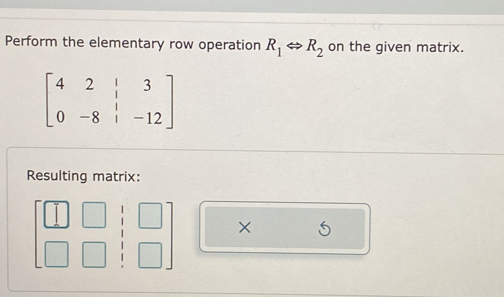 Perform the elementary row operation R_1Leftrightarrow R_2 on the given matrix.
beginbmatrix 4&2&|&3 0&-8&|&-12endbmatrix
Resulting matrix: 
× S