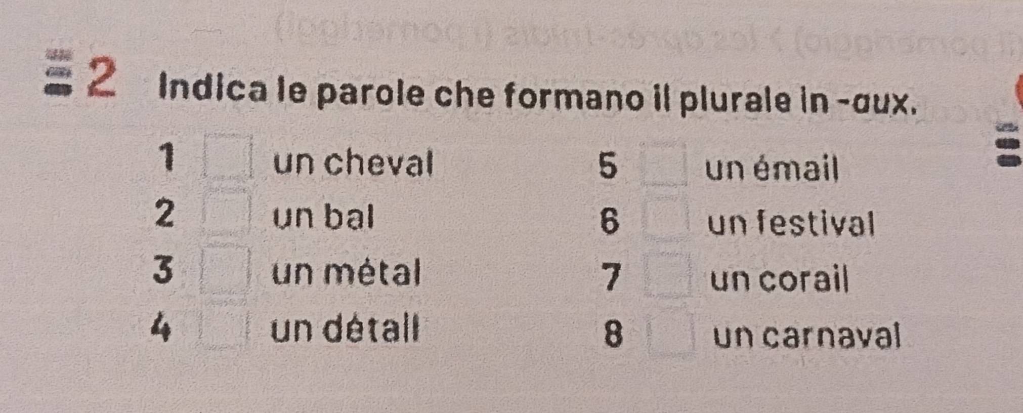 Indica le parole che formano il plurale in -σux. 
1 
un cheval 5
un émail 
2 un bal 6 un festival
3 un métal 7
un corail
4 un détall 8
un carnaval