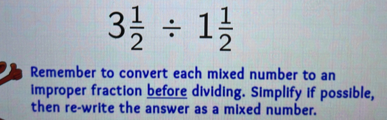 3 1/2 / 1 1/2 
Remember to convert each mixed number to an 
improper fraction before dividing. Simplify if possible, 
then re-write the answer as a mixed number.