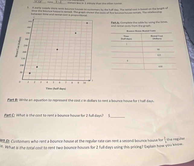 runs_ meters less in 1 minute than the other runner. 
5. A party supply store rents bounce houses to customers by the half day. The rental cost is based on the length of 
time the bounce house is rented. The graph shows the costs of five bounce house rentals. The relationship 
between time and rental cost is proportio 
Part A: Complete the table by using the times 
and rental costs from the graph. 
Part B: Write an equation to represent the cost c in dollars to rent a bounce house for t half days. 
Part C: What is the cost to rent a bounce house for 2 full days? $_ 
art D: Customers who rent a bounce house at the regular rate can rent a second bounce house for  2/3  the regular 
e. What is the total cost to rent two bounce houses for 2 full days using this pricing? Explain how you know.