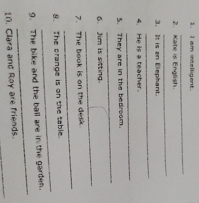 am intelligent. 
_ 
2. Kate is English. 
_ 
3. It is an Bephant. 
_ 
4. He is a teacher. 
_ 
5. They are in the bedroom. 
_ 
. Jim is sitting. 
_ 
_ 
7. The book is on the desk. 
_ 
8. The crange is on the table. 
_ 
9. The bike and the ball are in the garden. 
_ 
10. Clara and Roy are friends.