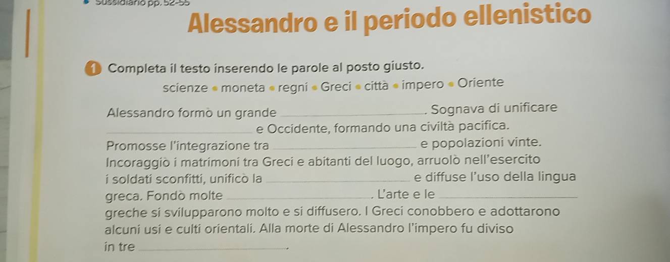 Sussidiário pp. 52-55 
Alessandro e il periodo ellenistico 
Completa il testo inserendo le parole al posto giusto. 
scienze « moneta « regni « Greci « città « impero « Oriente 
Alessandro formò un grande _Sognava di unificare 
_e Occidente, formando una civiltà pacifica. 
Promosse l’integrazione tra_ e popolazioni vinte. 
Incoraggiò i matrimoni tra Greci e abitanti del luogo, arruolò nell’esercito 
i soldati sconfitti, unificò la _e diffuse l’uso della lingua 
greca. Fondò molte _. L'arte e le_ 
greche si svilupparono molto e si diffusero. I Greci conobbero e adottarono 
alcuni usi e culti orientali. Alla morte di Alessandro l’impero fu diviso 
in tre_