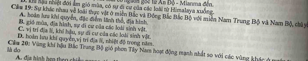 cổ nguồn gọc từ An Độ - Mianma đến.
D. khi hậu nhiệt đới ẩm gió mùa, có sự di cư của các loài từ Himalaya xuống.
Câu 19: Sự khác nhau về loài thực vật ở miền Bắc và Đông Bắc Bắc Bộ với miền Nam Trung Bộ và Nam Bộ, chủ yý
A. hoàn lưu khí quyền, đặc điểm lãnh thổ, địa hình.
B. gió mùa, địa hình, sự di cư của các loài sinh vật.
C. vị trí địa lí, khí hậu, sự di cư của các loài sinh vật.
D. hoàn lưu khí quyền,vị trí địa lí, nhiệt độ trong năm.
là do
Câu 20: Vùng khí hậu Bắc Trung Bộ gió phơn Tây Nam hoạt động mạnh nhất so với các vùng khác ở 
A. đ ịa nh p h h