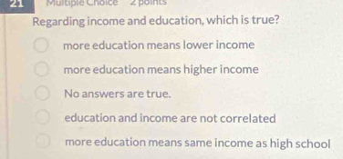 Multple Choice 2 points
Regarding income and education, which is true?
more education means lower income
more education means higher income
No answers are true.
education and income are not correlated
more education means same income as high school