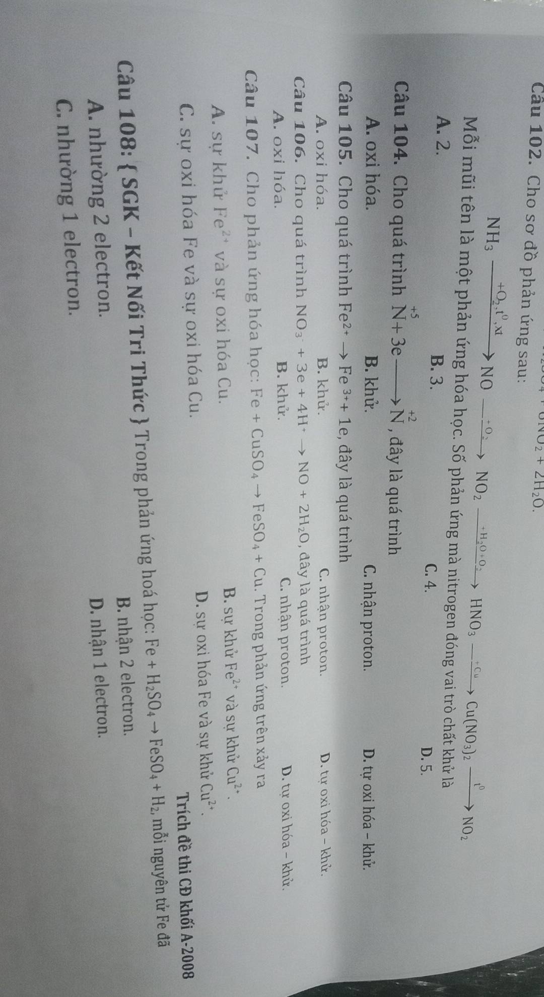 upsilon _1vupsilon _∠ H_2O.
Cầu 102. Cho sơ đồ phản ứng sau:
NH_3xrightarrow +O_2.t^0,xtNO_ xrightarrow +O_2 NO_2xrightarrow +H_2O+O_2HNO_3-xrightarrow +CuCu(NO_3)_2xrightarrow t^0NO_2
Mỗi mũi tên là một phản ứng hóa học. Số phản ứng mà nitrogen đóng vai trò chất khử là
A. 2. B. 3.
C. 4.
D. 5.
Câu 104. Cho quá trình^(+5)N+3eto N^(+2) , đây là quá trình
A. oxi hóa. B. khử. C. nhận proton. D. tự oxi hóa - khử.
Câu 105. Cho quá trình Fe^(2+)to Fe^(3+)+1e , đây là quá trình
A. oxi hóa. B. khử. C. nhận proton. D. tư oxi hóa - khử.
Câu 106. Cho quá trình NO_3^(-+3e+4H^+)to NO+2H_2O , đây là quá trình
A. oxi hóa. B. khử. C. nhận proton. D. tự oxi hóa - khử.
Câu 107. Cho phản ứng hóa học: Fe+CuSO_4to FeSO_4+Cu. Trong phản ứng trên xảy ra
A. sự khử Fe^(2+) và sự oxi hóa Cu. B. sự khử Fe^(2+) và sự khử Cu^(2+).
C. sự oxi hóa Fe và sự oxi hóa Cu. D. sự oxi hóa Fe và sự khử Cu^(2+).
Trích đề thi CĐ khối A-2008
Câu 108:  SGK - Kết Nối Tri Thức  Trong phản ứng hoá học: Fe+H_2SO_4to FeSO_4+H_2, mỗi nguyên tử Fe đã
B. nhận 2 electron.
A. nhường 2 electron.
D. nhận 1 electron.
C. nhường 1 electron.