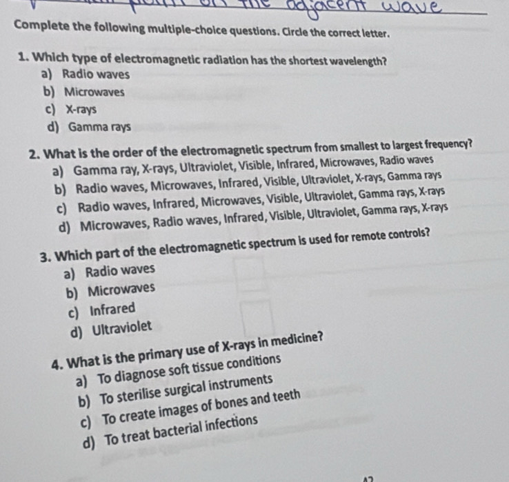 Complete the following multiple-choice questions. Circle the correct letter.
1. Which type of electromagnetic radiation has the shortest wavelength?
a) Radio waves
b) Microwaves
c) X -rays
d) Gamma rays
2. What is the order of the electromagnetic spectrum from smallest to largest frequency?
a) Gamma ray, X -rays, Ultraviolet, Visible, Infrared, Microwaves, Radio waves
b) Radio waves, Microwaves, Infrared, Visible, Ultraviolet, X -rays, Gamma rays
c) Radio waves, Infrared, Microwaves, Visible, Ultraviolet, Gamma rays, X -rays
d) Microwaves, Radio waves, Infrared, Visible, Ultraviolet, Gamma rays, X -rays
3. Which part of the electromagnetic spectrum is used for remote controls?
a) Radio waves
b) Microwaves
c) Infrared
d) Ultraviolet
4. What is the primary use of X -rays in medicine?
a) To diagnose soft tissue conditions
b) To sterilise surgical instruments
c) To create images of bones and teeth
d) To treat bacterial infections