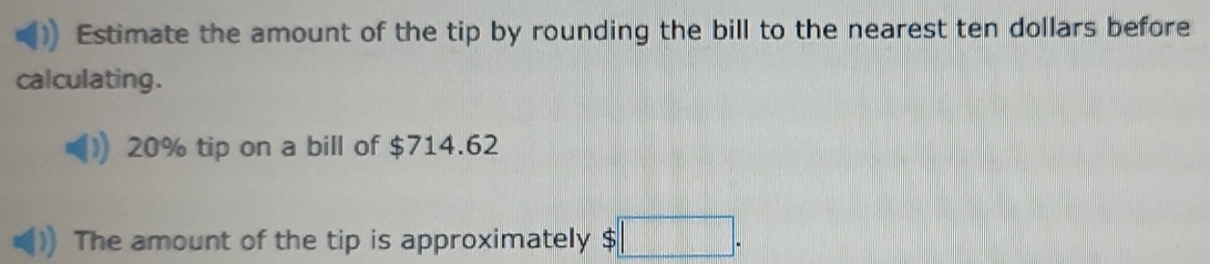 Estimate the amount of the tip by rounding the bill to the nearest ten dollars before 
calculating .
20% tip on a bill of $714.62
The amount of the tip is approximately S | r=□ ,