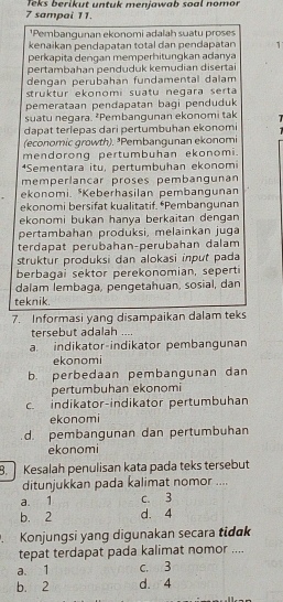 Teks berikut untuk menjawab soal nomor
7 sampai 11.
¹Pembangunan ekonomi adalah suatu proses
kenaikan pendapatan total dan pendapatan 1
perkapita dengan memperhitungkan adanya
pertambahan penduduk kemudian disertai
dengan perubahán fundamental dalam
struktur ekonomi suatu negara serta 
pemerataan pendapatan bagi penduduk
suatu negara. ²Pembangunan ekonomi tak
dapat terlepas dari pertumbuhan ekonomi
(economic growth). ³Pembangunan ekonomi
mendorong pertumbuhan ekonomi.
*Sementara itu, pertumbuhan ekonomi
memperlancar proses pembangunan
ekonomi. *Keberhasilan pembangunan
ekonomi bersifat kualitatif. *Pembangunan
ekonomi bukan hanya berkaitan dengan
pertambahan produksi, melainkan juga
terdapat perubahan-perübahan dalam
struktur produksi dan alokasi input pada
berbagai sektor perekonomian, seperti
dalam lembaga, pengetahuan, sosial, dan
teknik.
7. Informasi yang disampaikan dalam teks
tersebut adalah __
a. indikator-indikator pembangunan
ekonomi
b. perbedaan pembangunan dan
pertumbuhan ekonomi
c. indikator-indikator pertumbuhan
ekonomi
d. pembangunan dan pertumbuhan
ekonomi
8. Kesalah penulisan kata pada teks tersebut
ditunjukkan pada kalimat nomor ....
a. 1 c. 3
b. 2 d. 4
. Konjungsi yang digunakan secara tidak
tepat terdapat pada kalimat nomor ....
a.1 c. 3
b. 2 d. 4