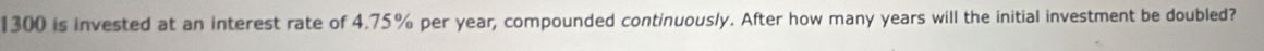 1300 is invested at an interest rate of 4.75% per year, compounded continuously. After how many years will the initial investment be doubled?