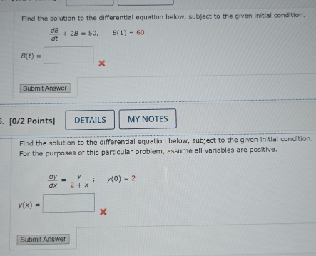 Find the solution to the differential equation below, subject to the given initial condition.
 dB/dt +2B=50, B(1)=60
B(t)=□ *° 
Submit Answer 
. [0/2 Points] DETAILS MY NOTES 
Find the solution to the differential equation below, subject to the given initial condition. 
For the purposes of this particular problem, assume all variables are positive.
 dy/dx = y/2+x ; y(0)=2
y(x)=□ x
Submit Answer