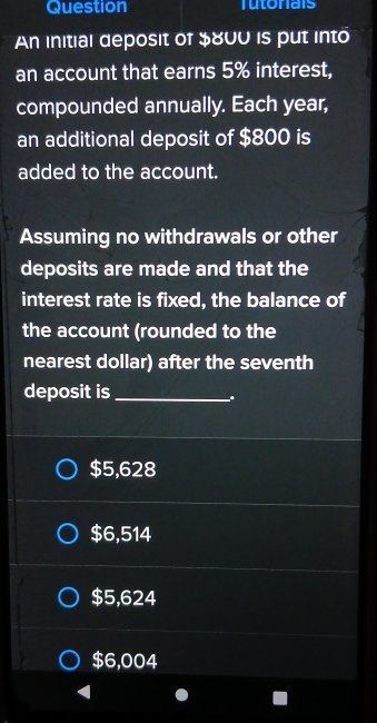 Question Tutoriais
An initial deposit of $800 is put into
an account that earns 5% interest,
compounded annually. Each year,
an additional deposit of $800 is
added to the account.
Assuming no withdrawals or other
deposits are made and that the
interest rate is fixed, the balance of
the account (rounded to the
nearest dollar) after the seventh
deposit is_
.
$5,628
$6,514
$5,624
$6,004