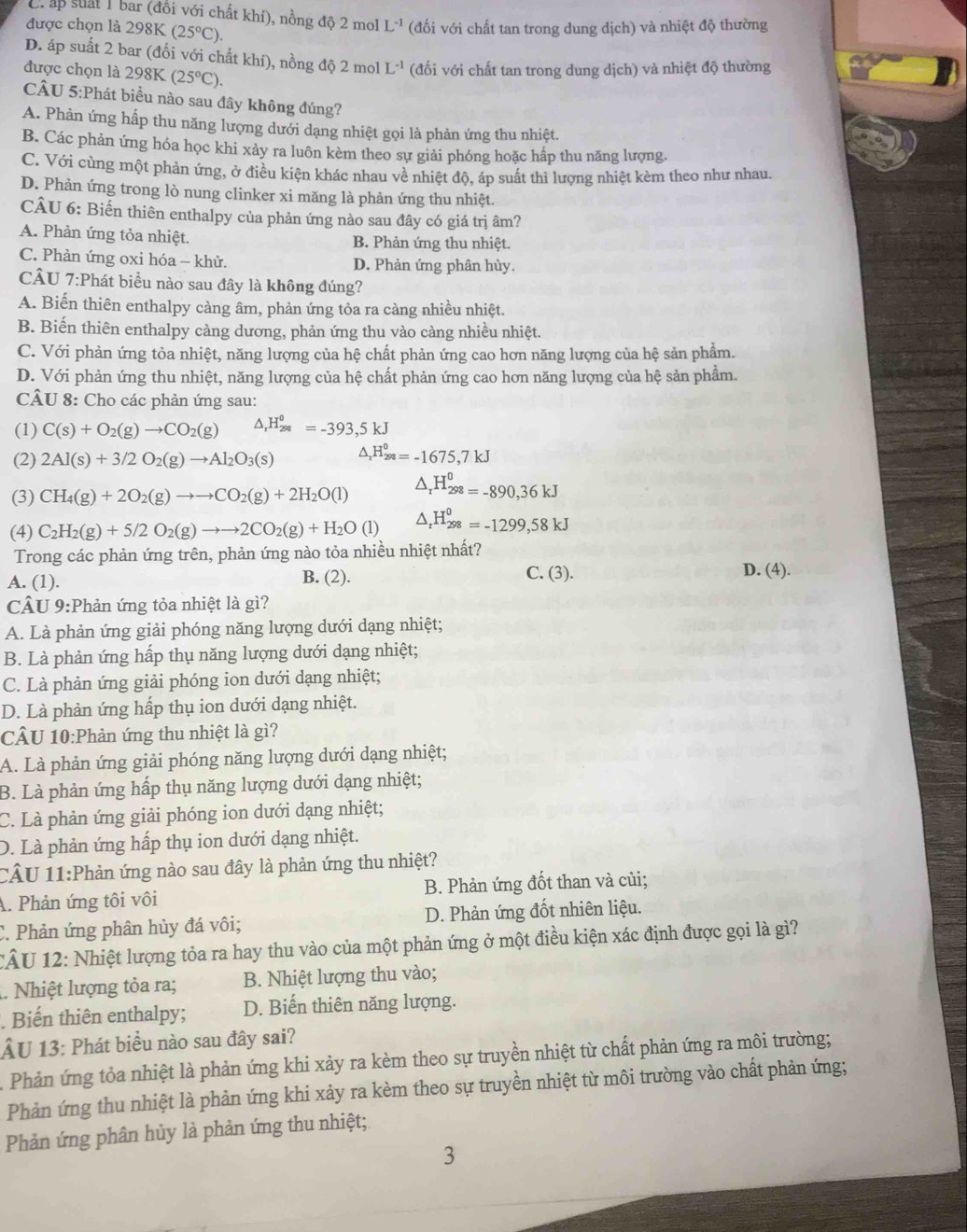 Crấp suất 1 bar (đồi với chất khí), nồng độ 2 mol L^(-1) (đối với chất tan trong dung dịch) và nhiệt độ thường
được chọn là 298K (25°C).
D. áp suất 2 bar (đối với chất khí), nồng độ 2 mol L^(-1) (đối với chất tan trong dung dịch) và nhiệt độ thường
được chọn là 298K(25°C).
CÂU 5:Phát biều nào sau đây không đúng?
A. Phản ứng hấp thu năng lượng dưới dạng nhiệt gọi là phản ứng thu nhiệt.
B. Các phản ứng hóa học khi xảy ra luôn kèm theo sự giải phóng hoặc hấp thu năng lượng.
C. Với cùng một phản ứng, ở điều kiện khác nhau về nhiệt độ, áp suất thì lượng nhiệt kèm theo như nhau.
D. Phản ứng trong lò nung clinker xi măng là phản ứng thu nhiệt.
CÂU 6: Biến thiên enthalpy của phản ứng nào sau đây có giá trị âm?
A. Phản ứng tỏa nhiệt. B. Phản ứng thu nhiệt.
C. Phản ứng oxi hóa - khử. D. Phản ứng phân hủy.
CÂU 7:Phát biều nào sau đây là không đúng?
A. Biến thiên enthalpy càng âm, phản ứng tỏa ra càng nhiều nhiệt.
B. Biến thiên enthalpy càng dương, phản ứng thu vào càng nhiều nhiệt.
C. Với phản ứng tỏa nhiệt, năng lượng của hệ chất phản ứng cao hơn năng lượng của hệ sản phẩm.
D. Với phản ứng thu nhiệt, năng lượng của hệ chất phản ứng cao hơn năng lượng của hệ sản phẩm.
CÂU 8: Cho các phản ứng sau:
(1) C(s)+O_2(g)to CO_2(g) △ ,H_(288)^0=-393,5kJ
(2) 2Al(s)+3/2O_2(g)to Al_2O_3(s) △ _xH_(298)^0=-1675,7kJ
(3) CH_4(g)+2O_2(g)to to CO_2(g)+2H_2O(l) △ _rH_(298)^0=-890,36kJ
(4) C_2H_2(g)+5/2O_2(g)to to 2CO_2(g)+H_2O(l) △ _rH_(298)^0=-1299,58kJ
Trong các phản ứng trên, phản ứng nào tỏa nhiều nhiệt nhất?
C. (3).
A. (1). B. (2). D. (4).
CÂU 9:Phản ứng tỏa nhiệt là gì?
A. Là phản ứng giải phóng năng lượng dưới dạng nhiệt;
B. Là phản ứng hấp thụ năng lượng dưới dạng nhiệt;
C. Là phản ứng giải phóng ion dưới dạng nhiệt;
D. Là phản ứng hấp thụ ion dưới dạng nhiệt.
CÂU 10:Phản ứng thu nhiệt là gì?
A. Là phản ứng giải phóng năng lượng dưới dạng nhiệt;
B. Là phản ứng hấp thụ năng lượng dưới dạng nhiệt;
C. Là phản ứng giải phóng ion dưới dạng nhiệt;
D. Là phản ứng hấp thụ ion dưới dạng nhiệt.
CÂU 11:Phản ứng nào sau đây là phản ứng thu nhiệt?
A. Phản ứng tôi vôi B. Phản ứng đốt than và củi;
C. Phản ứng phân hủy đá vôi; D. Phản ứng đốt nhiên liệu.
CÂU 12: Nhiệt lượng tỏa ra hay thu vào của một phản ứng ở một điều kiện xác định được gọi là gì?
1. Nhiệt lượng tỏa ra; B. Nhiệt lượng thu vào;
. Biến thiên enthalpy; D. Biến thiên năng lượng.
ÂU 13: Phát biểu nào sau đây sai?
Phản ứng tỏa nhiệt là phản ứng khi xảy ra kèm theo sự truyền nhiệt từ chất phản ứng ra môi trường;
Phản ứng thu nhiệt là phản ứng khi xảy ra kèm theo sự truyền nhiệt từ môi trường vào chất phản ứng;
Phản ứng phân hủy là phản ứng thu nhiệt;
3