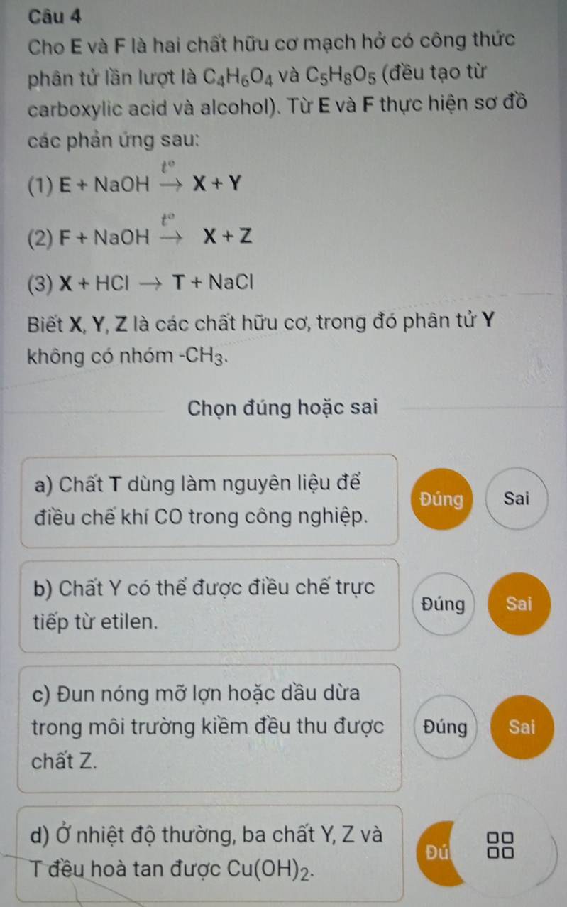 Cho E và F là hai chất hữu cơ mạch hở có công thức 
phân tử lần lượt là C_4H_6O_4 và C_5H_8O_5 (đều tạo từ 
carboxylic acid và alcohol). Từ E và F thực hiện sơ đồ 
các phản ứng sau: 
(1) E+NaOHxrightarrow t°X+Y
(2) F+NaOHxrightarrow t°X+Z
(3) X+HClto T+NaCl
Biết X, Y, Z là các chất hữu cơ, trong đó phân tử Y
không có nhóm -CH_3. 
Chọn đúng hoặc sai 
a) Chất T dùng làm nguyên liệu để Đúng Sai 
điều chế khí CO trong công nghiệp. 
b) Chất Y có thể được điều chế trực Đúng Sai 
tiếp từ etilen. 
c) Đun nóng mỡ lợn hoặc dầu dừa 
trong môi trường kiềm đều thu được Đúng Sai 
chất Z. 
d) Ở nhiệt độ thường, ba chất Y, Z và 
Đú 
Tđều hoà tan được Cu(OH)_2.