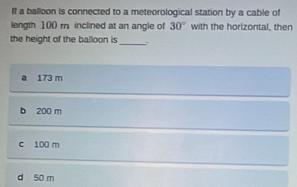 a balloon is connected to a meteorological station by a cable of
length 100 m inclined at an angle of 30° with the horizontal, then
the height of the balloon is _.
a 173 m
b 200 m
c 100 m
d 50 m