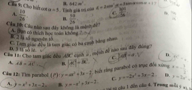 B. 642m^3. a+1 ?  1/2 
6y^2
Cầu 9: Cho biết cot alpha =5. Tính giá trị của E=2cos^2alpha +5s  101/16  frac 16x_126
A.  10/26 . 
C.
D.
B.  50/26 . 
Câu 10: Câu nào sau đây không là mệnh đề?
A. Bạn có thích học toán không
B. 2 là số nguyên tổ.
C. Tam giác đều là tam giác có ba cạnh bằng nhau.
Câu 11: Cho tam giác đều ABC cạnh a , mệnh đề nào sau đây đúng
D. 3 là số lè. |AB|=a. D. AC=a. 
C.
A. vector AB=vector AC. B. |vector AC|=vector BC. 
Câu 12: Tìm parabol (P):y=ax^2+3x-2 biết rằng parabol có trục đổi xứng x=- 3/2 ,
C. y=-2x^2+3x-2. D. y=2x^2+
A. y=x^2+3x-2. B. y=-x^2+3x-2, i từ câu 1 đến câu 4. Trong m ỗ i ý a