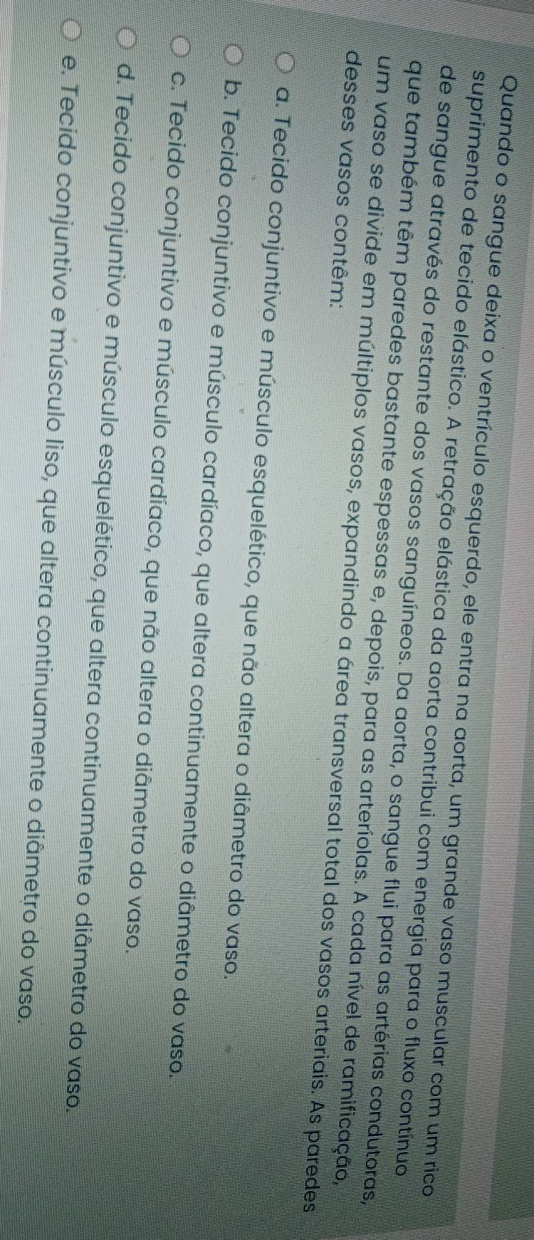 Quando o sangue deixa o ventrículo esquerdo, ele entra na aorta, um grande vaso muscular com um rico
suprimento de tecido elástico. A retração elástica da aorta contribui com energia para o fluxo contínuo
de sangue através do restante dos vasos sanguíneos. Da aorta, o sangue flui para as artérias condutoras,
que também têm paredes bastante espessas e, depois, para as arteríolas. A cada nível de ramificação,
um vaso se divide em múltiplos vasos, expandindo a área transversal total dos vasos arteriais. As paredes
desses vasos contêm:
a. Tecido conjuntivo e músculo esquelético, que não altera o diâmetro do vaso.
b. Tecido conjuntivo e músculo cardíaco, que altera continuamente o diâmetro do vaso.
c. Tecido conjuntivo e músculo cardíaco, que não altera o diâmetro do vaso.
d. Tecido conjuntivo e músculo esquelético, que altera continuamente o diâmetro do vaso.
e. Tecido conjuntivo e músculo liso, que altera continuamente o diâmetro do vaso.