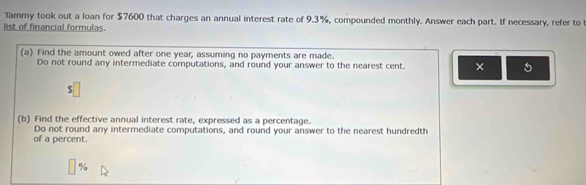 Tammy took out a loan for $7600 that charges an annual interest rate of 9.3%, compounded monthly. Answer each part. If necessary, refer to 
list of financial formulas. 
(a) Find the amount owed after one year, assuming no payments are made. 
Do not round any intermediate computations, and round your answer to the nearest cent. × 
(b) Find the effective annual interest rate, expressed as a percentage. 
Do not round any intermediate computations, and round your answer to the nearest hundredth 
of a percent.
%