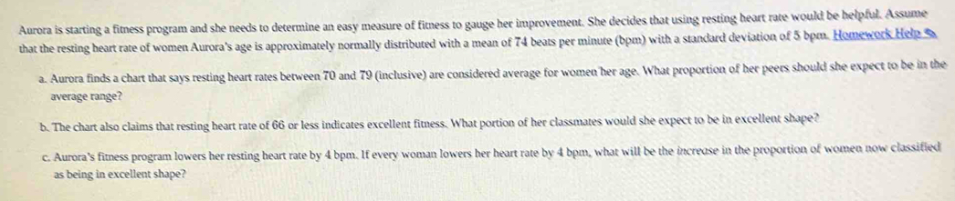 Aurora is starting a fitness program and she needs to determine an easy measure of fitness to gauge her improvement. She decides that using resting heart rate would be helpful. Assume 
that the resting heart rate of women Aurora's age is approximately normally distributed with a mean of 74 beats per minute (bpm) with a standard deviation of 5 bpm. Homework Help %
a. Aurora finds a chart that says resting heart rates between 70 and 79 (inclusive) are considered average for women her age. What proportion of her peers should she expect to be in the 
average range? 
b. The chart also claims that resting heart rate of 66 or less indicates excellent fitness. What portion of her classmates would she expect to be in excellent shape? 
c. Aurora's fitness program lowers her resting heart rate by 4 bpm. If every woman lowers her heart rate by 4 bpm, what will be the increase in the proportion of women now classified 
as being in excellent shape?