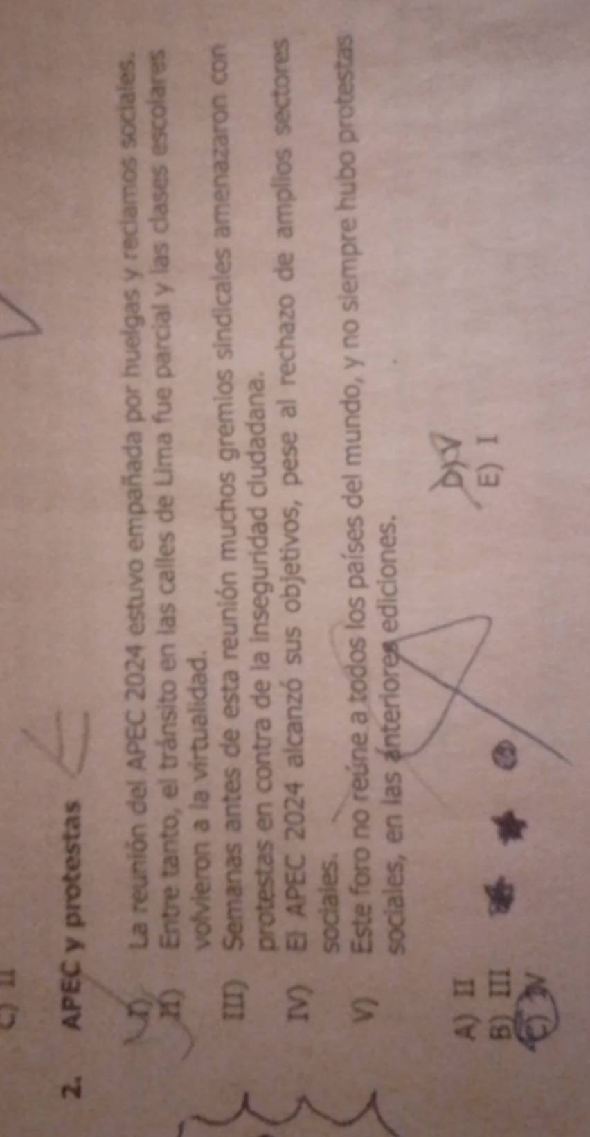 APEC y protestas
La reunión del APEC 2024 estuvo empañada por huelgas y reclamos sociales.
I1) Entre tanto, el tránsito en las calles de Lima fue parcial y las clases escolares
volvieron a la virtualidad.
III) Semanas antes de esta reunión muchos gremios sindicales amenazaron con
protestas en contra de la inseguridad cludadana.
IV) El APEC 2024 alcanzó sus objetivos, pese al rechazo de amplios sectores
sociales.
V) Este foro no reúne a todos los países del mundo, y no siempre hubo protestas
sociales, en las anteriores ediciones.
A) II
B) III
E) I