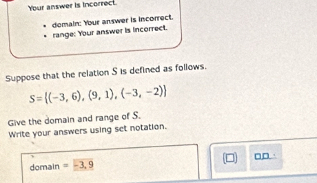 Your answer is incorrect. 
domain: Your answer is incorrect. 
range: Your answer is incorrect. 
Suppose that the relation S is defined as follows.
S= (-3,6),(9,1),(-3,-2)
Give the domain and range of S. 
Write your answers using set notation. 
domain =-3,9  □ □,□.∴