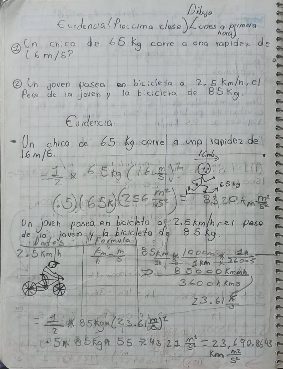 Dibyo 
Cuidenca (Proccima clase) Looes a pumera 
hora) 
②n chico de 65 kg corre a ona rapidez de 
(6m/s? 
② Cn joven pasea en bicicleta a 2. 5 km/n, el 
Peso de 1a joveny la bicicleta de 85Kg
Evidencia. 
On chico de 65 xg corvel a unp rapidez de
16m/6. 1Cmss
= 1/2 * 6E_kg(16- m/5 )^2 (?^circ )
65π g
(.5)(65k)(256 m^2/5^2 )= m^2/3.3 20km m^2/5^2 
Un joven pasea en bicickefa of 2. Skm/b,el pasc 
de la, joveny a bicicleta de 85kg
Dates formula 
2. Skm/h  km/h = m/5   85km/1h = (1000m* 1h)/1km-k =
7 85000kmmh/3600kkms 
23.61 C/m 
= 1/2 * 85kg* (23.61 m/B )^2
5* 85kg^9557.4321 m^2/s^2 =23,690.8643
km m^2/s^2 