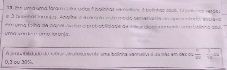 Em uma uma foram colocadas 9 bolinhas vermelhas, 6 bollinhas azuís, 12 bolinhas verdes 
e 3 bolínhas laranjas. Analíse o exemplo e de modo semelhante ao apresentado, escreva 
em uma folha de papel avulsa a probabilidade de retirar aleatoriamente uma bolinha azul. 
uma verde e uma laranja. 
A probabilidade de retirar aleatoriamente uma bolinha vermelha é de três em dez ou  9/30 = 3/10  ou
0,3 ou 30%.