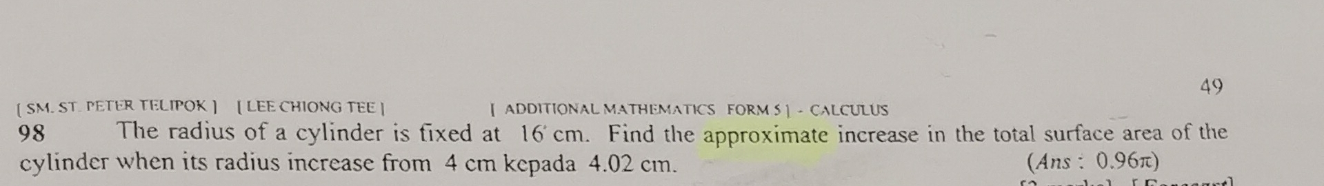 49 
【SM. ST. PETER TELIPOK 】 【 LEE CHIONG TEE ] [ ADDITIONAL MATHEMATICS FORM S] - CALCULUS 
98 The radius of a cylinder is fixed at 16cm. Find the approximate increase in the total surface area of the 
cylinder when its radius increase from 4 cm kepada 4.02 cm. (Ans : 0.96π)