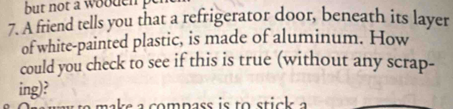 but not a wooden 
7. A friend tells you that a refrigerator door, beneath its layer 
of white-painted plastic, is made of aluminum. How 
could you check to see if this is true (without any scrap- 
ing)?