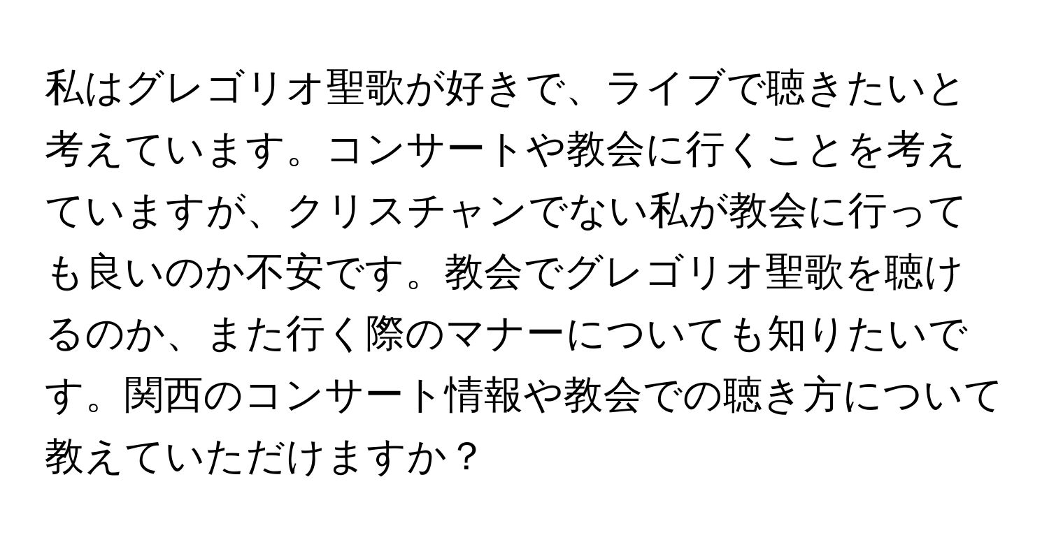 私はグレゴリオ聖歌が好きで、ライブで聴きたいと考えています。コンサートや教会に行くことを考えていますが、クリスチャンでない私が教会に行っても良いのか不安です。教会でグレゴリオ聖歌を聴けるのか、また行く際のマナーについても知りたいです。関西のコンサート情報や教会での聴き方について教えていただけますか？