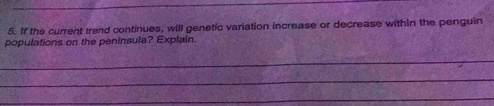 If the current trend continues, will genetic variation increase or decrease within the penguin 
populations on the peninsula? Explain. 
_ 
_ 
_