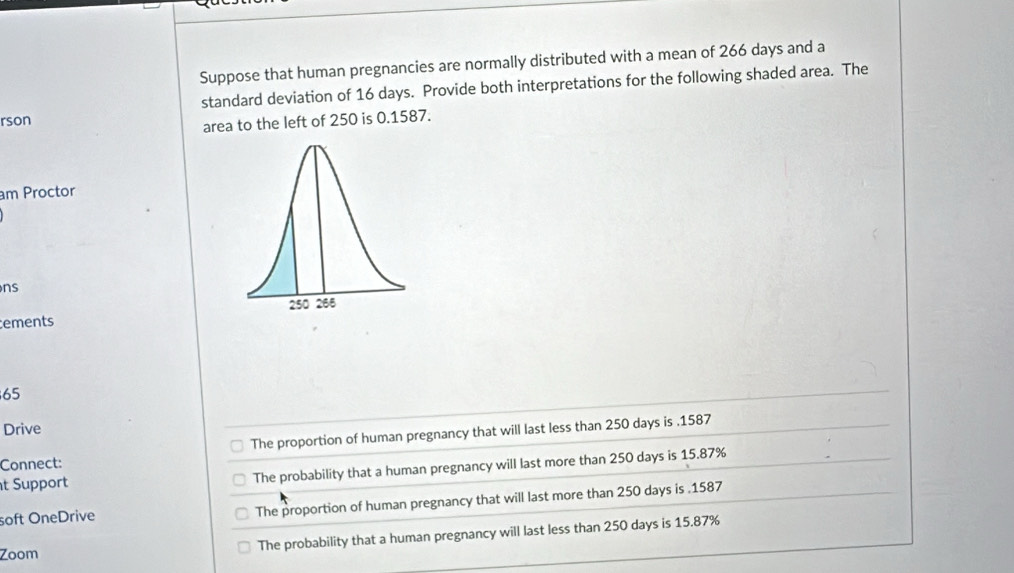 Suppose that human pregnancies are normally distributed with a mean of 266 days and a
standard deviation of 16 days. Provide both interpretations for the following shaded area. The
rson
area to the left of 250 is 0.1587.
am Proctor
ns
ements
65
Drive
Connect: The proportion of human pregnancy that will last less than 250 days is . 1587
t Support The probability that a human pregnancy will last more than 250 days is 15.87%
soft OneDrive The proportion of human pregnancy that will last more than 250 days is . 1587
Zoom The probability that a human pregnancy will last less than 250 days is 15.87%