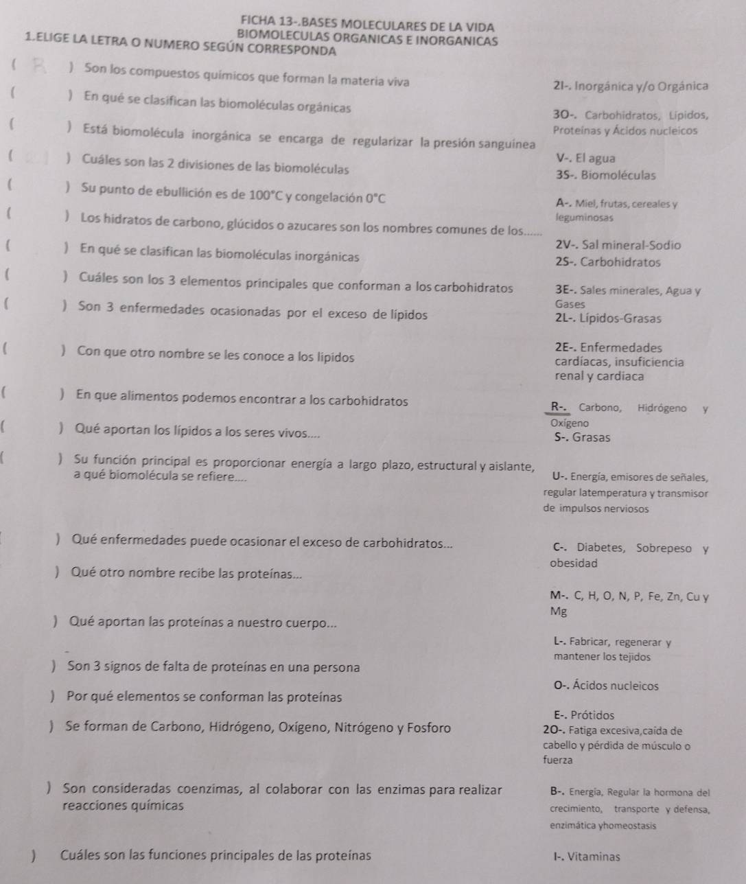 FICHA 13-.BASES MOLECULARES DE LA VIDA
BIOMOLECULAS ORGANICAS E INORGANICAS
1.ELIGE LA LETRA O NUMERO SEGÚN CORRESPONDA
( ) Son los compuestos químicos que forman la materia viva
21-. Inorgánica y/o Orgánica
( )  En qué se clasifican las biomoléculas orgánicas
30-. Carbohidratos, Lípidos,
Proteínas y Ácidos nucleicos
) Está biomolécula inorgánica se encarga de regularizar la presión sanguínea
V-. El agua
( ) Cuáles son las 2 divisiones de las biomoléculas
3S-. Biomoléculas
( ) Su punto de ebullición es de 100°C y congelación 0°C A-. Miel, frutas, cereales y
leguminosas
( ) Los hidratos de carbono, glúcidos o azucares son los nombres comunes de los_
2V-. Sal mineral-Sodio
( ) En qué se clasifican las biomoléculas inorgánicas 2S-. Carbohidratos
 ) Cuáles son los 3 elementos principales que conforman a los carbohidratos 3E-. Sales minerales, Água y
Gases
( ) Son 3 enfermedades ocasionadas por el exceso de lípidos  2L-. Lípidos-Grasas
2E-. Enfermedades
( ) Con que otro nombre se les conoce a los lipidos cardíacas, insuficiencia
renal y cardiaca
) En que alimentos podemos encontrar a los carbohidratos R-. Carbono, Hidrógeno y
Oxigeno
) Qué aportan los lípidos a los seres vivos.... S-. Grasas
) Su función principal es proporcionar energía a largo plazo, estructural y aislante,
a qué biomolécula se refiere.... U-. Energía, emisores de señales,
regular latemperatura y transmisor
de impulsos nerviosos
) Qué enfermedades puede ocasionar el exceso de carbohidratos... C-. Diabetes, Sobrepeso y
obesidad
) Qué otro nombre recibe las proteínas...
M-. C, H, O, N, P, Fe, Zn, Cu y
Mg
) Qué aportan las proteínas a nuestro cuerpo...
L-. Fabricar, regenerar y
mantener los tejidos
) Son 3 signos de falta de proteínas en una persona
O-. Ácidos nucleicos
) Por qué elementos se conforman las proteínas
E-. Prótidos
) Se forman de Carbono, Hidrógeno, Oxígeno, Nitrógeno y Fosforo 20-. Fatiga excesiva,caída de
cabello y pérdida de músculo o
fuerza
) Son consideradas coenzimas, al colaborar con las enzimas para realizar B-. Energía, Regular la hormona del
reacciones químicas crecimiento, transporte y defensa,
enzimática yhomeostasis
) Cuáles son las funciones principales de las proteínas I-. Vitaminas