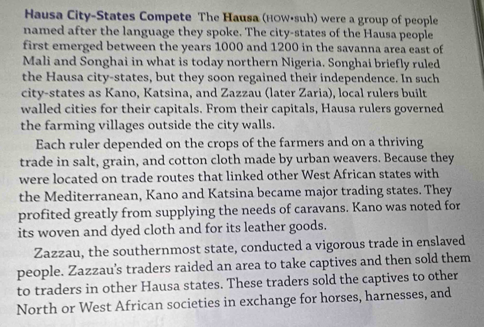 Hausa City-States Compete The Hausa (HOW•suh) were a group of people 
named after the language they spoke. The city-states of the Hausa people 
first emerged between the years 1000 and 1200 in the savanna area east of 
Mali and Songhai in what is today northern Nigeria. Songhai briefly ruled 
the Hausa city-states, but they soon regained their independence. In such 
city-states as Kano, Katsina, and Zazzau (later Zaria), local rulers built 
walled cities for their capitals. From their capitals, Hausa rulers governed 
the farming villages outside the city walls. 
Each ruler depended on the crops of the farmers and on a thriving 
trade in salt, grain, and cotton cloth made by urban weavers. Because they 
were located on trade routes that linked other West African states with 
the Mediterranean, Kano and Katsina became major trading states. They 
profited greatly from supplying the needs of caravans. Kano was noted for 
its woven and dyed cloth and for its leather goods. 
Zazzau, the southernmost state, conducted a vigorous trade in enslaved 
people. Zazzau’s traders raided an area to take captives and then sold them 
to traders in other Hausa states. These traders sold the captives to other 
North or West African societies in exchange for horses, harnesses, and