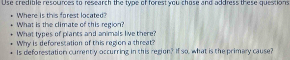 Use credible resources to research the type of forest you chose and address these questions 
Where is this forest located? 
What is the climate of this region? 
What types of plants and animals live there? 
Why is deforestation of this region a threat? 
Is deforestation currently occurring in this region? If so, what is the primary cause?