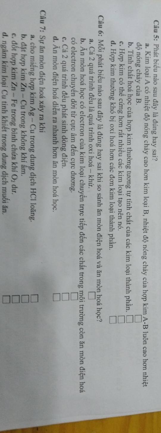 Phát biểu nào sau đây là đúng hay sai?
a. Kim loại A có nhiệt độ nóng chảy cao hơn kim loại B, nhiệt độ nóng chảy của hợp kim A-B luôn cao hơn nhiệt
độ nóng chảy của B.
b. Tính chất hoá học của hợp kim thường tương tự tính chất của các kim loại thành phần.
c. Hợp kim có thể cứng hơn rất nhiều các kim loại tạo nên nó.
d. Hợp kim thường khó bị oxi hoá hơn các đơn kim loại thành phần.
Câu 6: Mỗi phát biểu nào sau đây là đúng hay sai khi so sánh ăn mòn điện hoá và ăn mòn hoá học?
a. Cả 2 quá trình đều là quá trình oxi hoá - khử.
b. Ăn mòn hoá học có electron của kim loại chuyển trực tiếp đến các chất trong môi trường còn ăn mòn điện hoá
có electron chuyển dời từ cực âm đến cực dương.
c. Cả 2 quá trình đều phát sinh dòng điện.
d. Ăn mòn điện hoá diễn ra nhanh hơn ăn mòn hoá học.
Câu 7: Sự ăn mòn điện hoá xảy ra khi
a. cho miếng hợp kim Ag - Cu trong dung dịch HCl loãng.
b. đặt hợp kim Zn-Cu trong không khí ẩm.
c. đốt hợp kim Zn - Fe trong bình chứa khí O_2 du.
d. ngâm kim loại Cu tinh khiết trong dung dịch muối ăn.