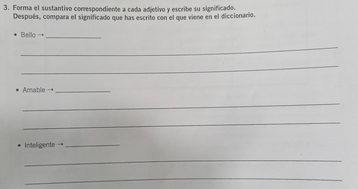 Forma el sustantivo correspondiente a cada adjetivo y escribe su significado. 
Después, compara el significado que has escrito con el que viene en el diccionario. 
Bello →_ 
_ 
_ 
Amable_ 
_ 
_ 
Inteligente_ 
_ 
_