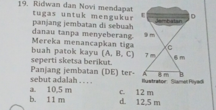 Ridwan dan Novi mendapat
tugas untuk mengukur E D
Jembatan
panjang jembatan di sebuah
danau tanpa menyeberang. 9 m
Mereka menancapkan tiga C
buah patok kayu (A,B,C) 7 m 6m
seperti sketsa berikut.
Panjang jembatan (DE) ter- A 8 m B
sebut adalah . . . . Ilustrator: Slamet Riyadi
a. 10,5 m c. 12 m
b. 11 m d. 12,5 m