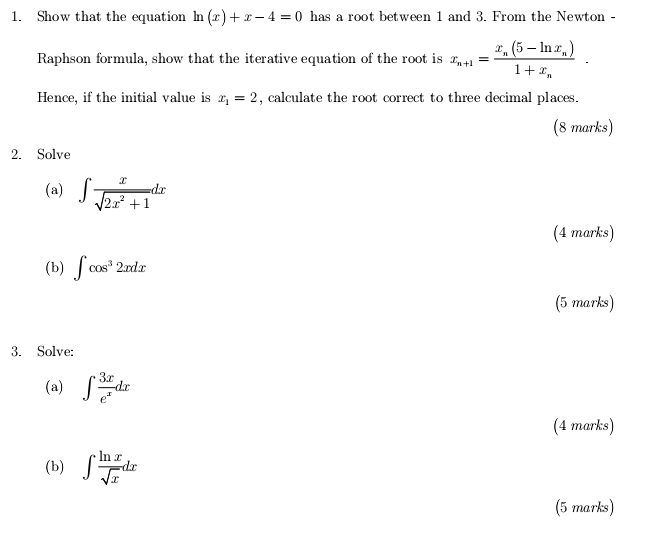 Show that the equation ln (x)+x-4=0 has a root between 1 and 3. From the Newton - 
Raphson formula, show that the iterative equation of the root is x_n+1=frac x_n(5-ln x_n)1+x_n. 
Hence, if the initial value is x_1=2 , calculate the root correct to three decimal places. 
(8 marks) 
2. Solve 
(a) ∈t  x/sqrt(2x^2+1) dx
(4 marks) 
(b) ∈t cos^32xdx
(5 marks) 
3. Solve: 
(a) ∈t  3x/e^x dx
(4 marks) 
(b) ∈t  ln x/sqrt(x) dx
(5 marks)