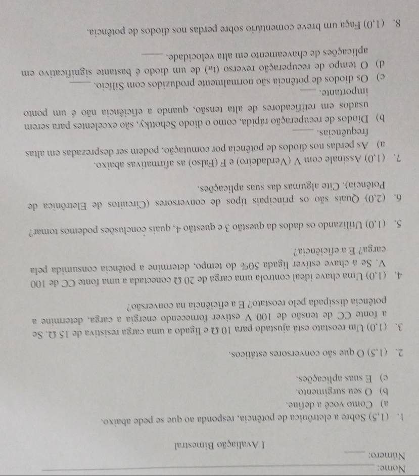 Nome:_
Número:_
I Avaliação Bimestral
1. (1,5) Sobre a eletrônica de potência, responda ao que se pede abaixo.
a) Como você a define.
b) O seu surgimento.
c) E suas aplicações.
2. (1,5) O que são conversores estáticos.
3. (1,0) Um reostato está ajustado para 10 Ω e ligado a uma carga resistiva de 15 Ω. Se
a fonte CC de tensão de 100 V estiver fornecendo energia a carga, determine a
potência dissipada pelo reostato? E a eficiência na conversão?
4. (1,0) Uma chave ideal controla uma carga de 20 Ω conectada a uma fonte CC de 100
V. Se a chave estiver ligada 50% do tempo, determine a potência consumida pela
carga? E a eficiência?
5. (1,0) Utilizando os dados da questão 3 e questão 4, quais conclusões podemos tomar?
6. (2,0) Quais são os principais tipos de conversores (Circuitos de Eletrônica de
Potência). Cite algumas das suas aplicações.
7. (1,0) Assinale com V (Verdadeiro) e F (Falso) as afirmativas abaixo.
a) As perdas nos diodos de potência por comutação, podem ser desprezadas em altas
frequências._
b) Diodos de recuperação rápida, como o diodo Schottky, são excelentes para serem
usados em retificadores de alta tensão, quando a eficiência não é um ponto
importante._
c) Os diodos de potência são normalmente produzidos com Silício._
d) O tempo de recuperação reverso (t#) de um diodo é bastante significativo em
aplicações de chaveamento em alta velocidade._
8. (1,0) Faça um breve comentário sobre perdas nos diodos de potência.