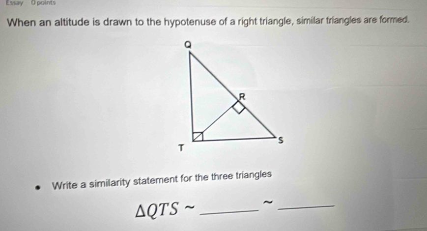 Essay O points 
When an altitude is drawn to the hypotenuse of a right triangle, similar triangles are formed. 
Write a similarity statement for the three triangles 
_ △ QTSsim
_~