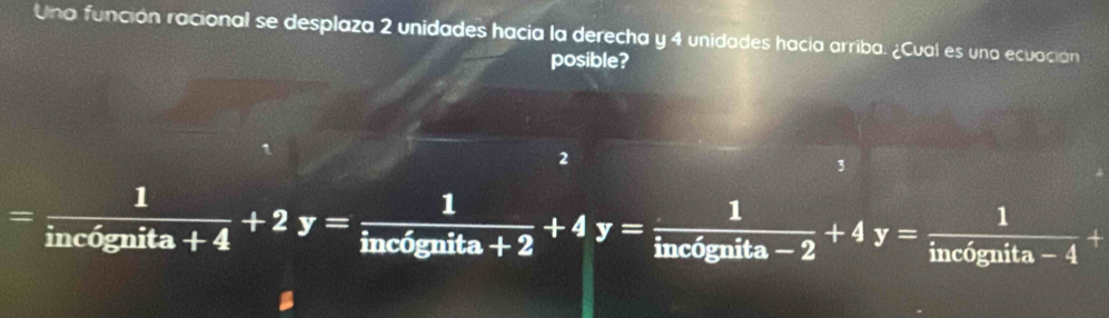 Una función racional se desplaza 2 unidades hacia la derecha y 4 unidades hacia arriba. ¿Cual es una ecuación
posible?
2
3
= 1/inc6gnita+4 +2y= 1/inc6gnita+2 +4y= 1/inc6gnita-2 +4y= 1/inc6gnita-4 +