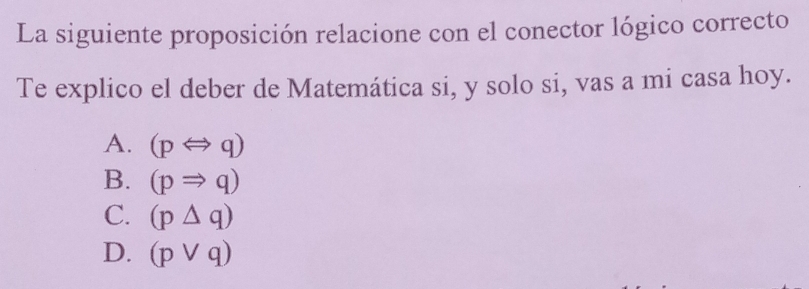 La siguiente proposición relacione con el conector lógico correcto
Te explico el deber de Matemática si, y solo si, vas a mi casa hoy.
A. (pLeftrightarrow q)
B. (pRightarrow q)
C. (p△ q)
D. (pvee q)