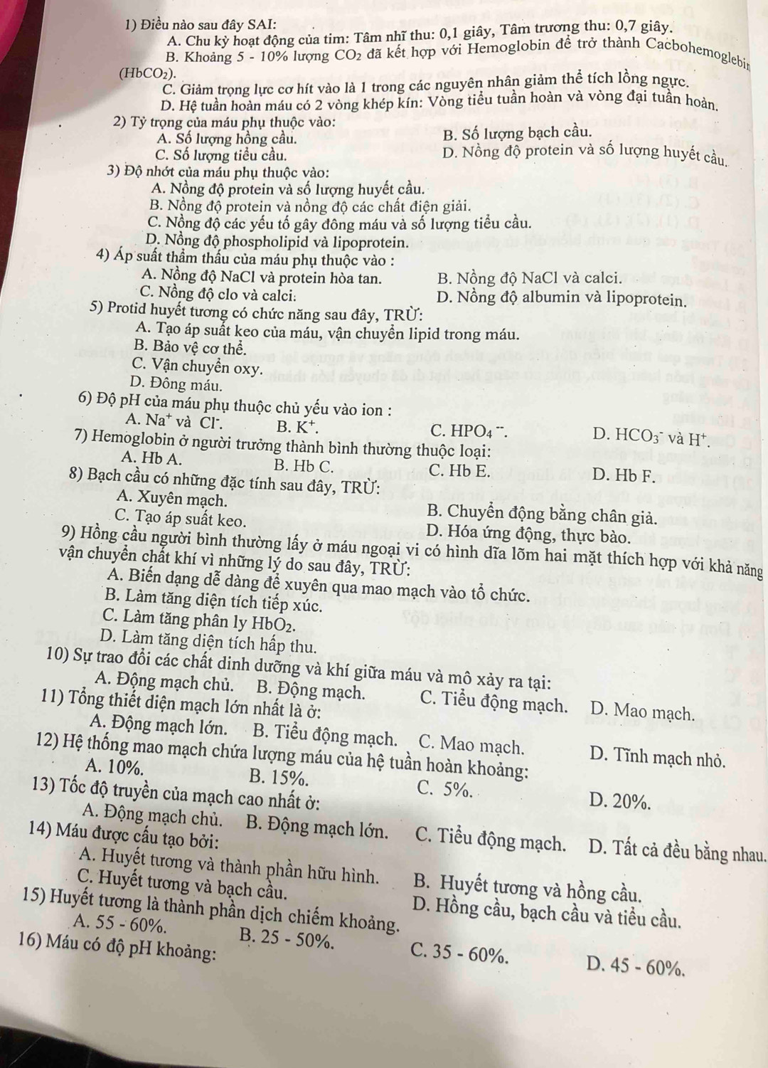 Điều nào sau đây SAI:
A. Chu kỳ hoạt động của tim: Tâm nhĩ thu: 0,1 giây, Tâm trương thu: 0,7 giây.
B. Khoảng 5 - 10% lượng CO_2 đã kết hợp với Hemoglobin để trở thành Cacbohemoglebin
(HbCO₂).
C. Giảm trọng lực cơ hít vào là 1 trong các nguyên nhân giảm thể tích lồng ngực.
D. Hệ tuần hoàn máu có 2 vòng khép kín: Vòng tiểu tuần hoàn và vòng đại tuần hoàn,
2) Tỷ trọng của máu phụ thuộc vào:
A. Số lượng hồng cầu. B. Số lượng bạch cầu.
C. Số lượng tiểu cầu. D. Nồng độ protein và số lượng huyết cầu.
3) Độ nhớt của máu phụ thuộc vào:
A. Nồng độ protein và số lượng huyết cầu.
B. Nồng độ protein và nồng độ các chất điện giải.
C. Nộng độ các yếu tố gây đông máu và số lượng tiểu cầu.
D. Nồng độ phospholipid và lipoprotein.
4) Áp suất thầm thấu của máu phụ thuộc vào :
A. Nồng độ NaCl và protein hòa tan. B. Nồng độ NaCl và calci.
C. Nồng độ clo và calci: D. Nồng độ albumin và lipoprotein.
5) Protid huyết tương có chức năng sau đây, TRÜ:
A. Tạo áp suất keo của máu, vận chuyền lipid trong máu.
B. Bảo vệ cơ thể.
C. Vận chuyển oxy.
D. Đông máu.
6) Độ pH của máu phụ thuộc chủ yếu vào ion :
A. Na* và Cl. B. K⁺. C. HPO4 ¨.
D. HCO₃¯ và H⁺.
7) Hemoglobin ở người trưởng thành bình thường thuộc loại:
A. Hb A. B. Hb C. C. Hb E.
D. Hb F.
8) Bạch cầu có những đặc tính sau đây, TRÜ:
A. Xuyên mạch. B. Chuyển động bằng chân giả.
C. Tạo áp suất keo. D. Hóa ứng động, thực bào.
9) Hồng cầu người bình thường lấy ở máu ngoại vi có hình dĩa lõm hai mặt thích hợp với khả năng
vận chuyển chất khí vì những lý do sau đây, TRÜ:
A. Biến dạng dễ dàng để xuyên qua mao mạch vào tổ chức.
B. Làm tăng diện tích tiếp xúc.
C. Làm tăng phân ly HbO_2.
D. Làm tăng diện tích hấp thu.
10) Sự trao đổi các chất dinh dưỡng và khí giữa máu và mô xảy ra tại:
A. Động mạch chủ. B. Động mạch. C. Tiểu động mạch. D. Mao mạch.
11) Tổng thiết diện mạch lớn nhất là ở:
A. Động mạch lớn. B. Tiểu động mạch. C. Mao mạch. D. Tĩnh mạch nhỏ.
12) Hệ thống mao mạch chứa lượng máu của hệ tuần hoàn khoảng:
A. 10%. B. 15%. C. 5%. D. 20%.
13) Tốc độ truyền của mạch cao nhất ở:
A. Động mạch chủ.  B. Động mạch lớn. C. Tiểu động mạch. D. Tất cả đều bằng nhau.
14) Máu được cấu tạo bởi:
A. Huyết tương và thành phần hữu hình. B. Huyết tương và hồng cầu.
C. Huyết tương và bạch cầu.
15) Huyết tương là thành phần dịch chiếm khoảng. D. Hồng cầu, bạch cầu và tiều cầu.
A. 55 - 60%. B. 25 - 50%. C. 35 - 60%. D. 45 - 60%.
16) Máu có độ pH khoảng: