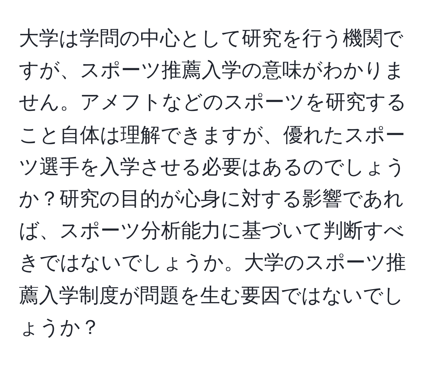 大学は学問の中心として研究を行う機関ですが、スポーツ推薦入学の意味がわかりません。アメフトなどのスポーツを研究すること自体は理解できますが、優れたスポーツ選手を入学させる必要はあるのでしょうか？研究の目的が心身に対する影響であれば、スポーツ分析能力に基づいて判断すべきではないでしょうか。大学のスポーツ推薦入学制度が問題を生む要因ではないでしょうか？