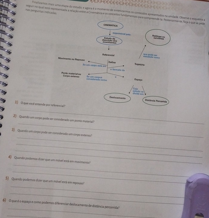 Finalizamos mais uma etapa do estudo, e agora é o momento de sintetizarmos os conteúdos apresentados na unidade. Observe o esquema a 
nas perguntas indicadas 
seguir no quai está representada a relação entre a Cinemática e os conceitos fundamentais parae, faça o que se pede 
1) O que você entende por 
_ 
_ 
2) Quando um corpo pode ser considerado um ponto material? 
_ 
3) Quando um corpo pode ser considerado um corpo extenso? 
_ 
_ 
_ 
4) Quando podemos dizer que um móvel está em movimento? 
_ 
_ 
5) Quando podemos dizer que um móvel está em repouso? 
_ 
_ 
6) O que é o espaço e como podemos diferenciar deslocamento de distância percorrida? 
_