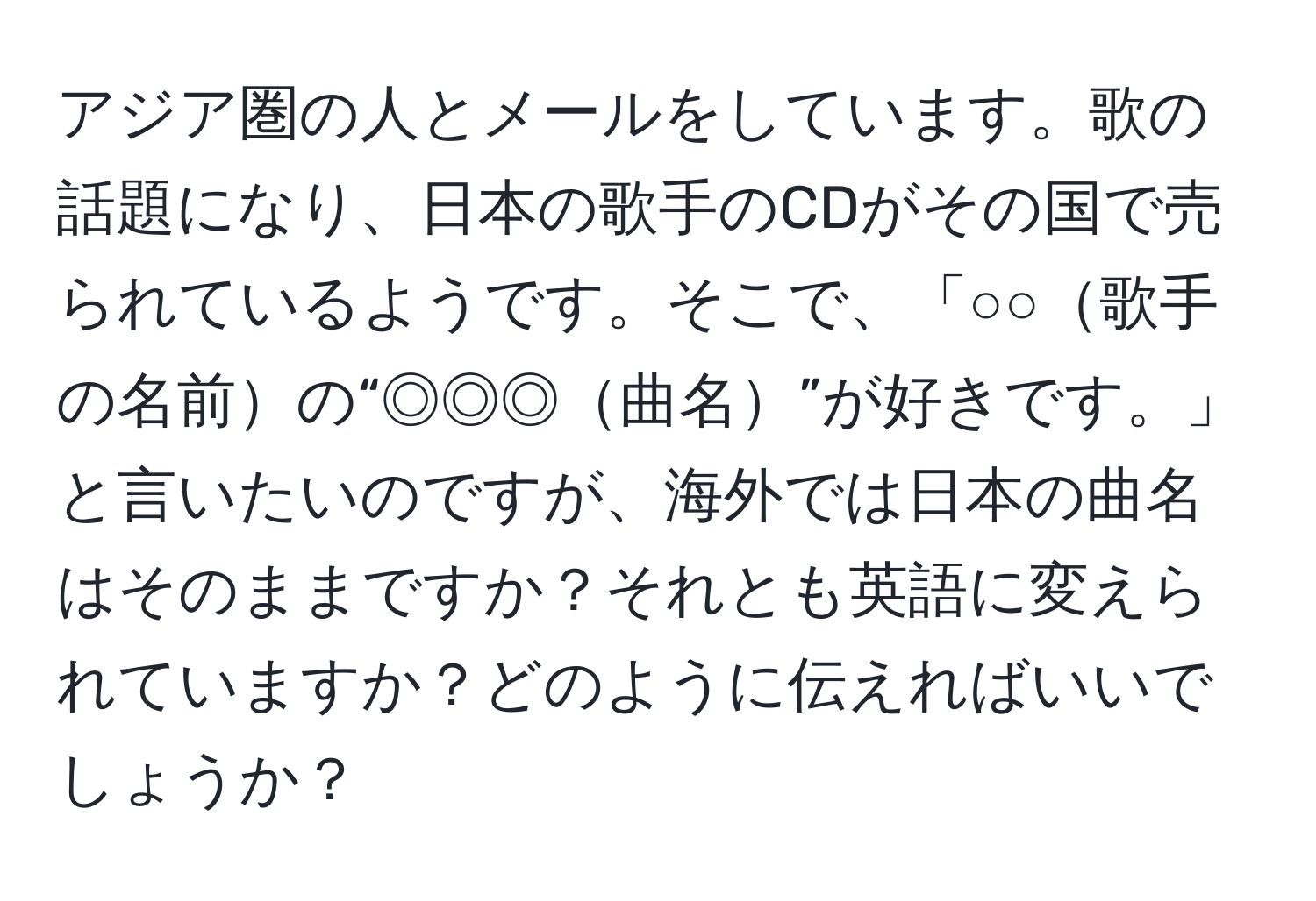 アジア圏の人とメールをしています。歌の話題になり、日本の歌手のCDがその国で売られているようです。そこで、「○○歌手の名前の“◎◎◎曲名”が好きです。」と言いたいのですが、海外では日本の曲名はそのままですか？それとも英語に変えられていますか？どのように伝えればいいでしょうか？