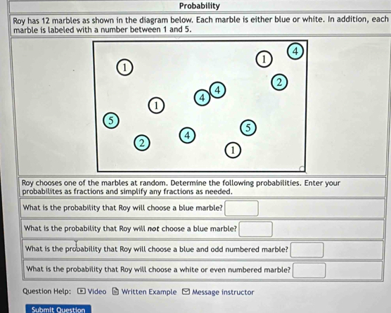 Probability 
Roy has 12 marbles as shown in the diagram below. Each marble is either blue or white. In addition, each 
marble is labeled with a number between 1 and 5. 
Roy chooses one of the marbles at random. Determine the following probabilities. Enter your 
probabilites as fractions and simplify any fractions as needed. 
What is the probability that Roy will choose a blue marble? 
What is the probability that Roy will not choose a blue marble? 
What is the probability that Roy will choose a blue and odd numbered marble? 
What is the probability that Roy will choose a white or even numbered marble? 
Question Help: Video Written Example Message instructor 
Submit Question