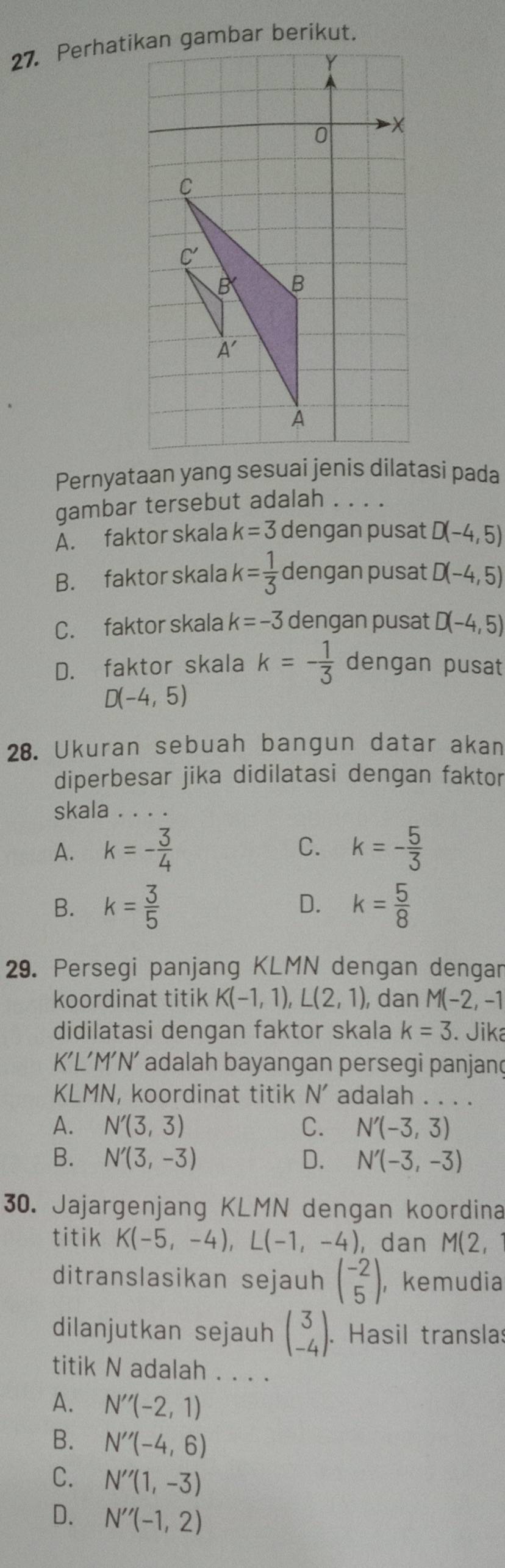 Perhatikan gambar berikut.
0 -X
C
C'
B B
A'
A
Pernyataan yang sesuai jenis dilatasi pada
gambar tersebut adalah . . . .
A. faktor skala k=3 dengan pusat D(-4,5)
B. faktor skala k= 1/3  dengan pusat D(-4,5)
C. faktor skala k=-3 dengan pusat D(-4,5)
D. faktor skala k=- 1/3  dengan pusat
D(-4,5)
28. Ukuran sebuah bangun datar akan
diperbesar jika didilatasi dengan faktor
skala . . . .
A. k=- 3/4  C. k=- 5/3 
B. k= 3/5  D. k= 5/8 
29. Persegi panjang KLMN dengan dengar
koordinat titik K(-1,1),L(2,1) , dan M(-2,-1
didilatasi dengan faktor skala k=3. Jika
KL’M’N’ adalah bayangan persegi panjanç
KLMN, koordinat titik N' adalah . . . .
A. N'(3,3) C. N'(-3,3)
B. N'(3,-3) D. N'(-3,-3)
30. Jajargenjang KLMN dengan koordina
titik K(-5,-4),L(-1,-4) , dan M(2 1
ditranslasikan sejauh beginpmatrix -2 5endpmatrix ， kemudia
dilanjutkan sejauh beginpmatrix 3 -4endpmatrix .. Hasil translas
titik N adalah . . . .
A. N''(-2,1)
B. N''(-4,6)
C. N''(1,-3)
D. N''(-1,2)