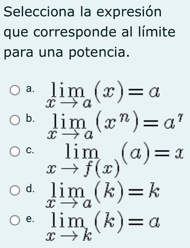 Selecciona la expresión
que corresponde al límite
para una potencia.
a. limlimits _xto a(x)=a
b. limlimits _xto a(x^n)=a^n
C. limlimits _xto f(x)(a)=x
d. limlimits _xto a(k)=k
e. limlimits _xto k(k)=a